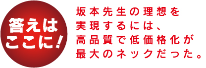 答えはここに! 坂本先生の理想を実現するには、高品質で低価格化が最大のネックだった